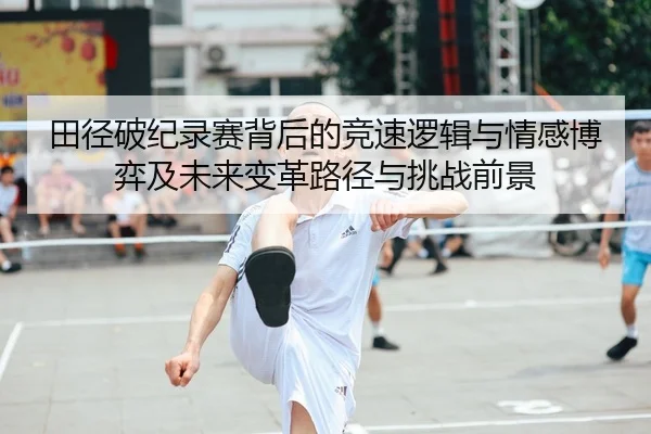 田径破纪录赛背后的竞速逻辑与情感博弈及未来变革路径与挑战前景